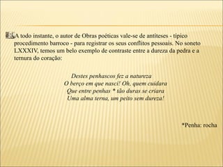 A todo instante, o autor de Obras poéticas vale-se de antíteses - típico
procedimento barroco - para registrar os seus conflitos pessoais. No soneto
LXXXIV, temos um belo exemplo de contraste entre a dureza da pedra e a
ternura do coração:

                      Destes penhascos fez a natureza
                    O berço em que nasci! Oh, quem cuidara
                     Que entre penhas * tão duras se criara
                     Uma alma terna, um peito sem dureza!



                                                                   *Penha: rocha
 