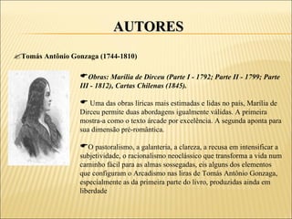 AUTORES
Tomás Antônio Gonzaga (1744-1810)

                  Obras: Marília de Dirceu (Parte I - 1792; Parte II - 1799; Parte
                  III - 1812), Cartas Chilenas (1845).

                   Uma das obras líricas mais estimadas e lidas no país, Marília de
                  Dirceu permite duas abordagens igualmente válidas. A primeira
                  mostra-a como o texto árcade por excelência. A segunda aponta para
                  sua dimensão pré-romântica.

                  O pastoralismo, a galanteria, a clareza, a recusa em intensificar a
                  subjetividade, o racionalismo neoclássico que transforma a vida num
                  caminho fácil para as almas sossegadas, eis alguns dos elementos
                  que configuram o Arcadismo nas liras de Tomás Antônio Gonzaga,
                  especialmente as da primeira parte do livro, produzidas ainda em
                  liberdade
 
