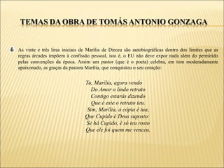 As vinte e três liras iniciais de Marília de Dirceu são autobiográficas dentro dos limites que as
regras árcades impõem à confissão pessoal, isto é, o EU não deve expor nada além do permitido
pelas convenções da época. Assim um pastor (que é o poeta) celebra, em tom moderadamente
apaixonado, as graças da pastora Marília, que conquistou o seu coração:


                                Tu, Marília, agora vendo
                                   Do Amor o lindo retrato
                                   Contigo estarás dizendo
                                   Que é este o retrato teu.
                                 Sim, Marília, a cópia é tua,
                                Que Cupido é Deus suposto:
                                Se há Cupido, é só teu rosto
                                Que ele foi quem me venceu.
 