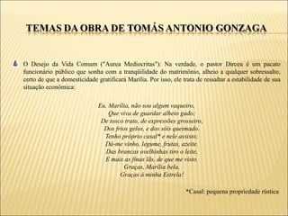 O Desejo da Vida Comum ("Aurea Mediocritas"): Na verdade, o pastor Dirceu é um pacato
funcionário público que sonha com a tranqüilidade do matrimônio, alheio a qualquer sobressalto,
certo de que a domesticidade gratificará Marília. Por isso, ele trata de ressaltar a estabilidade de sua
situação econômica:

                              Eu, Marília, não sou algum vaqueiro,
                                  Que viva de guardar alheio gado;
                               De tosco trato, de expressões grosseiro,
                                Dos frios gelos, e dos sóis queimado.
                                Tenho próprio casal* e nele assisto;
                                Dá-me vinho, legume, frutas, azeite.
                                 Das brancas ovelhinhas tiro o leite,
                                E mais as finas lãs, de que me visto.
                                        Graças, Marília bela,
                                      Graças à minha Estrela!

                                                                 *Casal: pequena propriedade rústica
 