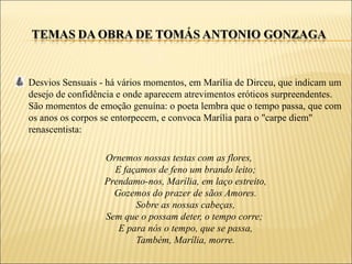 Desvios Sensuais - há vários momentos, em Marília de Dirceu, que indicam um
desejo de confidência e onde aparecem atrevimentos eróticos surpreendentes.
São momentos de emoção genuína: o poeta lembra que o tempo passa, que com
os anos os corpos se entorpecem, e convoca Marília para o "carpe diem"
renascentista:

                  Ornemos nossas testas com as flores,
                    E façamos de feno um brando leito;
                  Prendamo-nos, Marília, em laço estreito,
                    Gozemos do prazer de sãos Amores.
                         Sobre as nossas cabeças,
                  Sem que o possam deter, o tempo corre;
                     E para nós o tempo, que se passa,
                         Também, Marília, morre.
 