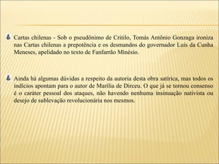 Cartas chilenas - Sob o pseudônimo de Critilo, Tomás Antônio Gonzaga ironiza
nas Cartas chilenas a prepotência e os desmandos do governador Luís da Cunha
Meneses, apelidado no texto de Fanfarrão Minésio.



Ainda há algumas dúvidas a respeito da autoria desta obra satírica, mas todos os
indícios apontam para o autor de Marília de Dirceu. O que já se tornou consenso
é o caráter pessoal dos ataques, não havendo nenhuma insinuação nativista ou
desejo de sublevação revolucionária nos mesmos.
 