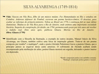  Vida: Nasceu em Vila Rica, filho de um músico mulato. Fez Humanidades no Rio e estudou em
   Coimbra. Ardoroso defensor de Pombal, escreveu um poema heróico-cômico, O desertor, para
   exaltar as reformas do primeiro-ministro. Voltou ao Brasil em 1776 e continuou fiel as suas idéias
   iluministas. Mudou-se de Vila Rica para o Rio de Janeiro, onde animou uma importante sociedade
   literária. Suspeito de conspiração, foi detido, em 1794, permanecendo preso por três anos até receber
   o indulto real. Dois anos após, publicou Glaura. Morreu no Rio de Janeiro.
   Obra: Glaura (1799)


 Identificado com a filosofia da Ilustração, a exemplo de outros árcades, Manuel Inácio da Silva
   Alvarenga, em Glaura, também cultiva uma lírica de inspiração galante. Trata-se de um poema
   composto por rondós* e madrigais*, onde o poeta (Alcindo Palmireno) louva a pastora Glaura, que a
   princípio parece se esquivar desse canto amoroso. O sofrimento de Alcindo acabará sendo
   recompensado pela retribuição do afeto, porém Glaura morrerá em seguida, deixando o pastor imerso
   em depressão.

                                                               *Rondó: composição poética com estribilho constante.
                                                                  *Madrigal: composição poética galante e musical.
 