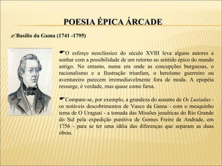 POESIA ÉPICA ÁRCADE
Basílio da Gama (1741 -1795)

                  O esforço neoclássico do século XVIII leva alguns autores a
                  sonhar com a possibilidade de um retorno ao sentido épico do mundo
                  antigo. No entanto, numa era onde as concepções burguesas, o
                  racionalismo e a Ilustração triunfam, o heroísmo guerreiro ou
                  aventureiro parecem irremediavelmente fora de moda. A epopéia
                  ressurge, é verdade, mas quase como farsa.

                  Compare-se, por exemplo, a grandeza do assunto de Os Lusíadas -
                  os notáveis descobrimentos de Vasco da Gama - com o mesquinho
                  tema de O Uraguai - a tomada das Missões jesuíticas do Rio Grande
                  do Sul pela expedição punitiva de Gomes Freire de Andrade, em
                  1756 - para se ter uma idéia das diferenças que separam as duas
                  obras.
 