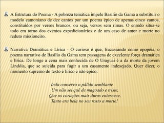 A Estrutura do Poema - A pobreza temática impele Basílio da Gama a substituir o
modelo camoniano de dez cantos por um poema épico de apenas cinco cantos,
constituídos por versos brancos, ou seja, versos sem rimas. O enredo situa-se
todo em torno dos eventos expedicionários e de um caso de amor e morte no
reduto missioneiro.

Narrativa Dramática e Lírica - O curioso é que, fracassando como epopéia, o
poema narrativo de Basílio da Gama tem passagens de excelente força dramática
e lírica. De longe a cena mais conhecida de O Uraguai é a da morte da jovem
Lindóia, que se suicida para fugir a um casamento indesejado. Quer dizer, o
momento supremo do texto é lírico e não épico:

                     Inda conserva o pálido semblante
                     Um não sei quê de magoado e triste,
                    Que os corações mais duros enternece,
                     Tanto era bela no seu rosto a morte!
 