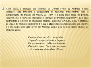 Além disso, a apologia das façanhas de Gomes Freire de Andrade e seus
soldados, que invadem e conquistam as reduções missioneiras para o
cumprimento do tratado de Madri, de 1750, é a parte mais fraca do poema.
Percebe-se aí a louvação implícita ao Marquês de Pombal, responsável pela ação
destruidora e símbolo da ordenação racional européia. (O livro, aliás, é dedicado
ao irmão do primeiro-ministro). Só que o efeito deste expansionismo do Império
é o apocalipse dos Sete Povos das Missões como já se vê nos versos iniciais do
primeiro canto:

                     Fumam ainda nas desertas praias
                     Lagos de sangues tépidos e impuros,
                     Em que ondeiam cadáveres despidos,
                     Pasto de corvos. Dura inda nos vales
                       O rouco som da irada artilharia.
 