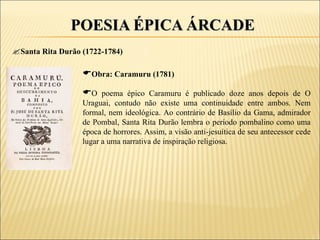 POESIA ÉPICA ÁRCADE
Santa Rita Durão (1722-1784)

                  Obra: Caramuru (1781)
                  O poema épico Caramuru é publicado doze anos depois de O
                  Uraguai, contudo não existe uma continuidade entre ambos. Nem
                  formal, nem ideológica. Ao contrário de Basílio da Gama, admirador
                  de Pombal, Santa Rita Durão lembra o período pombalino como uma
                  época de horrores. Assim, a visão anti-jesuítica de seu antecessor cede
                  lugar a uma narrativa de inspiração religiosa.
 