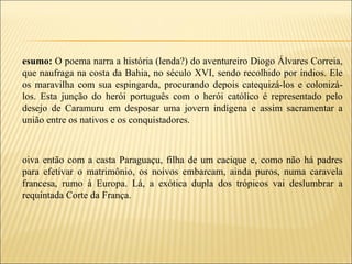 esumo: O poema narra a história (lenda?) do aventureiro Diogo Álvares Correia,
que naufraga na costa da Bahia, no século XVI, sendo recolhido por índios. Ele
os maravilha com sua espingarda, procurando depois catequizá-los e colonizá-
los. Esta junção do herói português com o herói católico é representado pelo
desejo de Caramuru em desposar uma jovem indígena e assim sacramentar a
união entre os nativos e os conquistadores.



oiva então com a casta Paraguaçu, filha de um cacique e, como não há padres
para efetivar o matrimônio, os noivos embarcam, ainda puros, numa caravela
francesa, rumo à Europa. Lá, a exótica dupla dos trópicos vai deslumbrar a
requintada Corte da França.
 