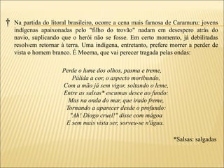 †   Na partida do litoral brasileiro, ocorre a cena mais famosa de Caramuru: jovens
    indígenas apaixonadas pelo "filho do trovão" nadam em desespero atrás do
    navio, suplicando que o herói não se fosse. Em certo momento, já debilitadas
    resolvem retornar à terra. Uma indígena, entretanto, prefere morrer a perder de
    vista o homem branco. É Moema, que vai perecer tragada pelas ondas:

                      Perde o lume dos olhos, pasma e treme,
                         Pálida a cor, o aspecto moribundo,
                      Com a mão já sem vigor, soltando o leme,
                      Entre as salsas* escumas desce ao fundo:
                        Mas na onda do mar, que irado freme,
                       Tornando a aparecer desde o profundo:
                        "Ah! Diogo cruel!" disse com mágoa
                       E sem mais vista ser, sorveu-se n'água.

                                                                 *Salsas: salgadas
 