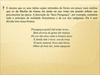 †   E mesmo que os seus índios sejam retratados de forma um pouco mais realista
    que os de Basílio da Gama, há ainda na sua visão um pesado tributo aos
    preconceitos da época. A descrição da "doce Paraguaçu", por exemplo, contraria
    todo o princípio da realidade fisionômica e da cor dos indígenas. Ela é sem
    dúvida uma moça branca:

                         Paraguaçu gentil (tal nome teve),
                          Bem diversa de gente tão nojosa,
                         De cor tão alva como a branca neve,
                          E donde não é neve, era de rosa;
                          O nariz natural, boca mui breve,
                          Olhos de bela luz, testa espaçosa.
 