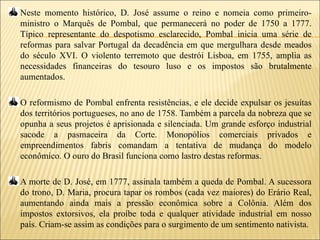 Neste momento histórico, D. José assume o reino e nomeia como primeiro-
ministro o Marquês de Pombal, que permanecerá no poder de 1750 a 1777.
Típico representante do despotismo esclarecido, Pombal inicia uma série de
reformas para salvar Portugal da decadência em que mergulhara desde meados
do século XVI. O violento terremoto que destrói Lisboa, em 1755, amplia as
necessidades financeiras do tesouro luso e os impostos são brutalmente
aumentados.

O reformismo de Pombal enfrenta resistências, e ele decide expulsar os jesuítas
dos territórios portugueses, no ano de 1758. Também a parcela da nobreza que se
opunha a seus projetos é aprisionada e silenciada. Um grande esforço industrial
sacode a pasmaceira da Corte. Monopólios comerciais privados e
empreendimentos fabris comandam a tentativa de mudança do modelo
econômico. O ouro do Brasil funciona como lastro destas reformas.

A morte de D. José, em 1777, assinala também a queda de Pombal. A sucessora
do trono, D. Maria, procura tapar os rombos (cada vez maiores) do Erário Real,
aumentando ainda mais a pressão econômica sobre a Colônia. Além dos
impostos extorsivos, ela proíbe toda e qualquer atividade industrial em nosso
país. Criam-se assim as condições para o surgimento de um sentimento nativista.
 
