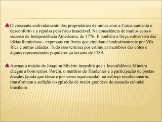 O crescente endividamento dos proprietários de minas com a Coroa aumenta o
desconforto e a repulsa pelo fisco insaciável. Na consciência de muitos ecoa o
sucesso da Independência Americana, de 1776. E também a força subversiva das
idéias iluministas - expressas em livros que circulam clandestinamente por Vila
Rica e outras cidades. Tudo isso termina por estimular membros das elites e
alguns representantes populares ao levante de 1789.

Apenas a traição de Joaquim Silvério impedirá que a Inconfidência Mineira
chegue a bom termo. Porém, o martírio de Tiradentes e a participação de poetas
árcades (ainda que tênue e por vezes equivocada), no esforço revolucionário,
transformam a sedição no episódio de maior grandeza do passado colonial
brasileiro.
 