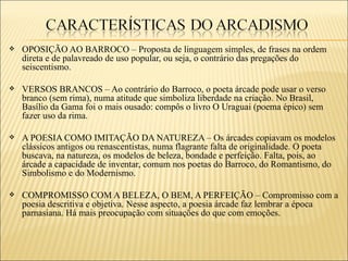    OPOSIÇÃO AO BARROCO – Proposta de linguagem simples, de frases na ordem
    direta e de palavreado de uso popular, ou seja, o contrário das pregações do
    seiscentismo.

   VERSOS BRANCOS – Ao contrário do Barroco, o poeta árcade pode usar o verso
    branco (sem rima), numa atitude que simboliza liberdade na criação. No Brasil,
    Basílio da Gama foi o mais ousado: compôs o livro O Uraguai (poema épico) sem
    fazer uso da rima.

   A POESIA COMO IMITAÇÃO DA NATUREZA – Os árcades copiavam os modelos
    clássicos antigos ou renascentistas, numa flagrante falta de originalidade. O poeta
    buscava, na natureza, os modelos de beleza, bondade e perfeição. Falta, pois, ao
    árcade a capacidade de inventar, comum nos poetas do Barroco, do Romantismo, do
    Simbolismo e do Modernismo.

   COMPROMISSO COM A BELEZA, O BEM, A PERFEIÇÃO – Compromisso com a
    poesia descritiva e objetiva. Nesse aspecto, a poesia árcade faz lembrar a época
    parnasiana. Há mais preocupação com situações do que com emoções.
 