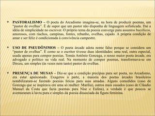    PASTORALISMO – O poeta do Arcadismo imagina-se, na hora de produzir poemas, um
    “pastor de ovelhas”. É de supor que um pastor não disponha de linguagem sofisticada. Daí a
    idéia de simplicidade no escrever. O próprio tema da poesia converge para assuntos bucólicos,
    amorosos, com riachos, campinas, fontes, rebanho, ovelhas, cajado. A própria condição de
    amar e ser feliz é condicionada à convivência campestre.

   USO DE PSEUDÔNIMOS – O poeta árcade adota nome falso porque se considera um
    “pastor de ovelhas”. É como se o escritor tivesse duas identidades: uma real, outra especial,
    usada apenas para compor poesias. Tomás Antônio Gonzaga, o nosso maior poeta árcade, era
    advogado e político na vida real. Na momento de compor poemas, transformava-se em
    Dirceu, um simples (às vezes nem tanto) pastor de ovelhas.

   PRESENÇA DE MUSAS – Diz-se que a condição precípua para ser poeta, no Arcadismo,
    era estar apaixonado. Exageros à parte, a maioria dos poetas árcades brasileiros
    notabilizaram-se fazendo poesias líricas para suas amadas. Alguns comedidos (caso de
    Gonzaga que se inspirava em uma só mulher: Marília), outros mais ousados (caso de Cláudio
    Manuel da Costa que fazia poemas para Nise e Eulina), a verdade é que poucos se
    aventuraram à lavra pura e simples da poesia dissociada da figura feminina.
 