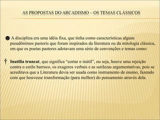 ☻A disciplina era uma idéia fixa, que tinha como características alguns
    pseudônimos pastoris que foram inspirados da literatura ou da mitologia clássica,
    em que os poetas pastores adotavam uma série de convenções e temas como:

†   Inutilia truncat, que significa “cortar o inútil”, ou seja, houve uma rejeição
    contra o estilo barroco, os exageros verbais e as sutilezas argumentativas, pois se
    acreditava que a Literatura devia ser usada como instrumento de ensino, fazendo
    com que houvesse transformação (para melhor) do pensamento através dela.
 