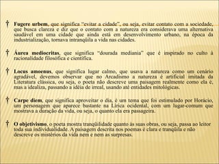 †   Fugere urbem, que significa “evitar a cidade”, ou seja, evitar contato com a sociedade,
    que busca clareza e diz que o contato com a natureza era considerava uma alternativa
    saudável em uma cidade que ainda está em desenvolvimento urbano, na época da
    industrialização, tornava intranqüila a vida nas cidades.

†   Áurea mediocritas, que significa “dourada mediania” que é inspirado no culto à
    racionalidade filosófica e científica.

†   Locus amoenus, que significa lugar calmo, que usava a natureza como um cenário
    agradável, devemos observar que no Arcadismo a natureza é artificial imitada da
    Literatura clássica, ou seja, o poeta não descreve uma paisagem realmente como ela é,
    mas a idealiza, passando a idéia de irreal, usando até entidades mitológicas.

†   Carpe diem, que significa aproveitar o dia, é um tema que foi estimulado por Horácio,
    um personagem que aparece bastante na Lírica ocidental, com um lugar-comum que
    mostrava a duração da vida, ou seja, o quanto ela era passageira.

†   O objetivismo, o poeta mostra tranqüilidade quanto às suas obras, ou seja, passa ao leitor
    toda sua individualidade. A paisagem descrita nos poemas é clara e tranqüila e não
    descreve os mistérios da vida nem e nem as surpresas.
 