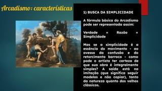 1) BUSCA DA SIMPLICIDADE
A fórmula básica do Arcadismo
pode ser representada assim:
Verdade = Razão =
Simplicidade
Mas se a simplicidade é a
essência do movimento - ao
avesso da confusão e do
retorcimento barroco - como
pode o artista ter certeza de
que sua obra é integralmente
simples? A saída está na
imitação (que signiﬁca seguir
modelos e não copiar), tanto
da natureza quanto dos velhos
clássicos.
Arcadismo: características
 