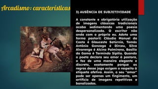 3) AUSÊNCIA DE SUBJETIVIDADE
A constante e obrigatória utilização
de imagens clássicas tradicionais
acaba sedimentando uma poesia
despersonalizada. O escritor não
anda com o próprio eu. Adota uma
forma pastoril: Cláudio Manuel da
Costa é Glauceste Satúrnio, Tomás
Antônio Gonzaga é Dirceu, Silva
Alvarenga é Alcino Palmireno, Basílio
da Gama é Termindo Sipílio. Quando
o poeta declara seu amor à pastora,
o faz de uma maneira elegante e
discreta, exatamente porque as
regras desse jogo exigem o respeito à
etiqueta afetiva. Assim, o seu "amor"
pode ser apenas um ﬁngimento, um
artifício de imagens repetitivas e
banalizadas.
Arcadismo: características
 