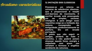 3) IMITAÇÃO DOS CLÁSSICOS
Processa-se um retorno ao
universo de referências clássicas,
que é proporcional à reação
anti-barroca do movimento. O
escritor árcade está preocupado
em ser simples, racional,
inteligível. E para atingir esses
requisitos exige-se a imitação dos
autores consagrados da
Antiguidade, preferencialmente os
pastoris. Diz um árcade
português:
O poeta que não seguir os
antigos, perderá de todo o
caminho, e não poderá jamais
alcançar aquela força, energia e
majestade com quem nos
retratam o formoso e angélico
semblante da natureza.
Arcadismo: características
 