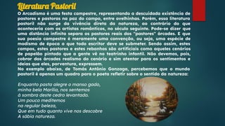 Literatura Pastoril
O Arcadismo é uma festa campestre, representando a descuidada existência de
pastores e pastoras na paz do campo, entre ovelhinhas. Porém, essa literatura
pastoril não surge da vivência direta da natureza, ao contrário do que
aconteceria com os artistas românticos, no século seguinte. Pode-se dizer que
uma distância inﬁnita separa os pastores reais dos "pastores" árcades. E que
sua poesia campestre é meramente uma convenção, ou seja, uma espécie de
modismo de época a que todo escritor deve se submeter. Sendo assim, estes
campos, estes pastores e estes rebanhos são artiﬁciais como aqueles cenários
de papelão pintado que a gente vê no teatrinho infantil. Não devemos, pois,
cobrar dos árcades realismo do cenário e sim atentar para os sentimentos e
ideias que eles, porventura, expressem.
No exemplo abaixo, de Tomás Antônio Gonzaga, percebemos que o mundo
pastoril é apenas um quadro para o poeta reﬂetir sobre o sentido da natureza:
Enquanto pasta alegre o manso gado,
minha bela Marília, nos sentemos
à sombra deste cedro levantado.
Um pouco meditemos
na regular beleza,
Que em tudo quanto vive nos descobre
A sábia natureza.
 