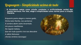 O Arcadismo adota como missão combater a artiﬁcialidade verbal dos
poetas barrocos. Por isso, elege a simplicidade como norma para a criação
literária.
Enquanto pasta alegre o manso gado,
Minha bela Marília, nos sentemos
À sombra deste cedro levantado.
Um pouco meditemos
Na regular beleza,
Que em tudo quanto vive nos descobre
A sábia Natureza
(Tomás Antônio Gonzaga)
Linguagem : Simplicidade acima de tudo
 