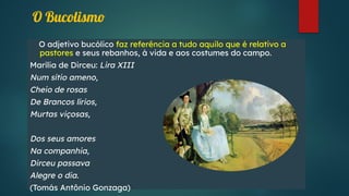 O adjetivo bucólico faz referência a tudo aquilo que é relativo a
pastores e seus rebanhos, à vida e aos costumes do campo.
Marília de Dirceu: Lira XIII
Num sítio ameno,
Cheio de rosas
De Brancos lírios,
Murtas viçosas,
Dos seus amores
Na companhia,
Dirceu passava
Alegre o dia.
(Tomás Antônio Gonzaga)
O Bucolismo
 
