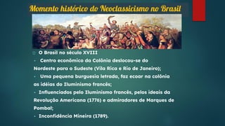 Momento histórico do Neoclassicismo no Brasil
O Brasil no século XVIII
• Centro econômico da Colônia deslocou-se do
Nordeste para o Sudeste (Vila Rica e Rio de Janeiro);
• Uma pequena burguesia letrada, faz ecoar na colônia
as idéias do Iluminismo francês;
• Inﬂuenciados pelo Iluminismo francês, pelos ideais da
Revolução Americana (1776) e admiradores de Marques de
Pombal;
• Inconﬁdência Mineira (1789).
 