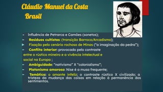 Cláudio Manuel da Costa
► Inﬂuência de Petrarca e Camões (sonetos);
► Resíduos cultistas: (transição Barroco/Arcadismo);
► Fixação pelo cenário rochoso de Minas (“a imaginação da pedra”);
► Conﬂito interior: provocado pelo contraste
entre o rústico mineiro e a vivência intelectual e
social na Europa ;
► Ambiguidade: “nativismo” X “colonialismo”;
► Platonismo amoroso: Nise é a musa frequente;
► Temática: o amante infeliz; o contraste rústico X civilizado; a
tristeza da mudança das coisas em relação à permanência dos
sentimentos.
Brasil
 