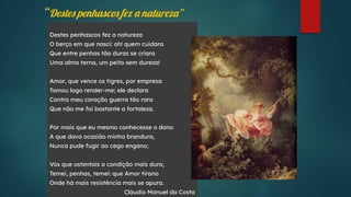 “Destes penhascos fez a natureza”
Destes penhascos fez a natureza
O berço em que nasci: oh! quem cuidara
Que entre penhas tão duras se criara
Uma alma terna, um peito sem dureza!
Amor, que vence os tigres, por empresa
Tomou logo render-me; ele declara
Contra meu coração guerra tão rara
Que não me foi bastante a fortaleza.
Por mais que eu mesmo conhecesse o dano
A que dava ocasião minha brandura,
Nunca pude fugir ao cego engano;
Vós que ostentais a condição mais dura,
Temei, penhas, temei: que Amor tirano
Onde há mais resistência mais se apura.
Cláudio Manuel da Costa
 