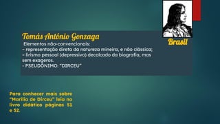 Tomás Antônio Gonzaga
Elementos não-convencionais:
– representação direta da natureza mineira, e não clássica;
– lirismo pessoal (depressivo) decalcado da biograﬁa, mas
sem exageros.
- PSEUDÔNIMO: “DIRCEU”
Brasil
Para conhecer mais sobre
“Marília de Dirceu” leia no
livro didático páginas 51
e 52.
 