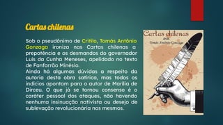 Cartas chilenas
Sob o pseudônimo de Critilo, Tomás Antônio
Gonzaga ironiza nas Cartas chilenas a
prepotência e os desmandos do governador
Luís da Cunha Meneses, apelidado no texto
de Fanfarrão Minésio.
Ainda há algumas dúvidas a respeito da
autoria desta obra satírica, mas todos os
indícios apontam para o autor de Marília de
Dirceu. O que já se tornou consenso é o
caráter pessoal dos ataques, não havendo
nenhuma insinuação nativista ou desejo de
sublevação revolucionária nos mesmos.
 