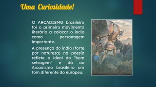 Uma Curiosidade!
O ARCADISMO brasileiro
foi o primeiro movimento
literário a colocar o índio
como personagem
importante.
A presença do índio (forte
por natureza) na poesia
reﬂete o ideal do "bom
selvagem" e dá ao
Arcadismo brasileiro um
tom diferente do europeu.
 