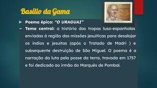 Basílio da Gama
► Poema épico: “O URAGUAI”
► Tema central: a história das tropas luso-espanholas
enviadas à região das missões jesuíticas para desalojar
os índios e jesuítas (após o Tratado de Madri ) e
subsequente destruição de São Miguel. O poema é a
narração da luta pela posse da terra, travada em 1757
e foi dedicado ao irmão do Marquês de Pombal.
 