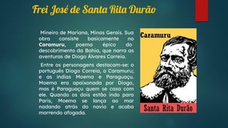 Frei José de Santa Rita Durão
Mineiro de Mariana, Minas Gerais. Sua
obra consiste basicamente no
Caramuru, poema épico do
descobrimento da Bahia, que narra as
aventuras de Diogo Álvares Correia.
Entre os personagens destacam-se: o
português Diogo Correia, o Caramuru;
e as índias Moema e Paraguaçu.
Moema era apaixonada por Diogo,
mas é Paraguaçu quem se casa com
ele. Quando os dois estão indo para
Paris, Moema se lança ao mar
nadando atrás do navio e acaba
morrendo afogada.
 