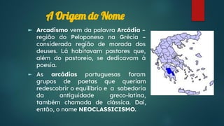 A Origem do Nome
► Arcadismo vem da palavra Arcádia –
região do Peloponeso na Grécia –
considerada região de morada dos
deuses. Lá habitavam pastores que,
além do pastoreio, se dedicavam à
poesia.
► As arcádias portuguesas foram
grupos de poetas que queriam
redescobrir o equilíbrio e a sabedoria
da antiguidade greco-latina,
também chamada de clássica. Daí,
então, o nome NEOCLASSICISMO.
 