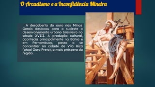 O Arcadismo e a Inconﬁdência Mineira
A descoberta do ouro nas Minas
Gerais deslocou para o sudeste o
desenvolvimento urbano brasileiro no
século XVIII. A produção cultural,
acontecia principalmente na Bahia e
em Pernambuco, passa a se
concentrar na cidade de Vila Rica
(atual Ouro Preto), a mais próspera da
região.
 
