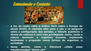 Entendendo o Contexto
► A luz da razão volta a brilhar forte sobre a Europa do
século XVIII. O cientista olha para o céu e se pergunta
sobre a conﬁguração das estrelas, o ﬁlósofo questiona o
direito da nobreza a uma vida privilegiada. Assim, razão e
ciência iluminam a trajetória humana, explicando
fenômenos e propondo novas formas de organizar a
sociedade.
► Nesse sentido, como a literatura reﬂete essas
transformações? Vamos ver?
 
