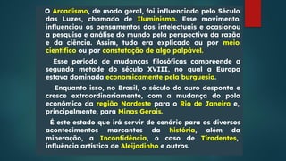 O Arcadismo, de modo geral, foi inﬂuenciado pelo Século
das Luzes, chamado de Iluminismo. Esse movimento
inﬂuenciou os pensamentos dos intelectuais e ocasionou
a pesquisa e análise do mundo pela perspectiva da razão
e da ciência. Assim, tudo era explicado ou por meio
cientíﬁco ou por constatação de algo palpável.
Esse período de mudanças ﬁlosóﬁcas compreende a
segunda metade do século XVIII, no qual a Europa
estava dominada economicamente pela burguesia.
Enquanto isso, no Brasil, o século do ouro desponta e
cresce extraordinariamente, com a mudança do polo
econômico da região Nordeste para o Rio de Janeiro e,
principalmente, para Minas Gerais.
É este estado que irá servir de cenário para os diversos
acontecimentos marcantes da história, além da
mineração, a Inconﬁdência, o caso de Tiradentes,
inﬂuência artística de Aleijadinho e outros.
 