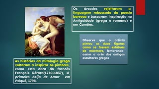 Os árcades rejeitaram a
linguagem rebuscada da poesia
barroca e buscaram inspiração na
Antiguidade (grega e romana) e
em Camões.
As histórias da mitologia grega
voltaram a inspirar os pintores,
como esta obra do francês
François Gérard(1770-1837), O
primeiro beijo de Amor em
Psiquê, 1798.
Observe que o artista
pintou as duas ﬁguras
como se fossem estátuas
de mármore, lembrando
assim a arte dos antigos
escultores gregos
 