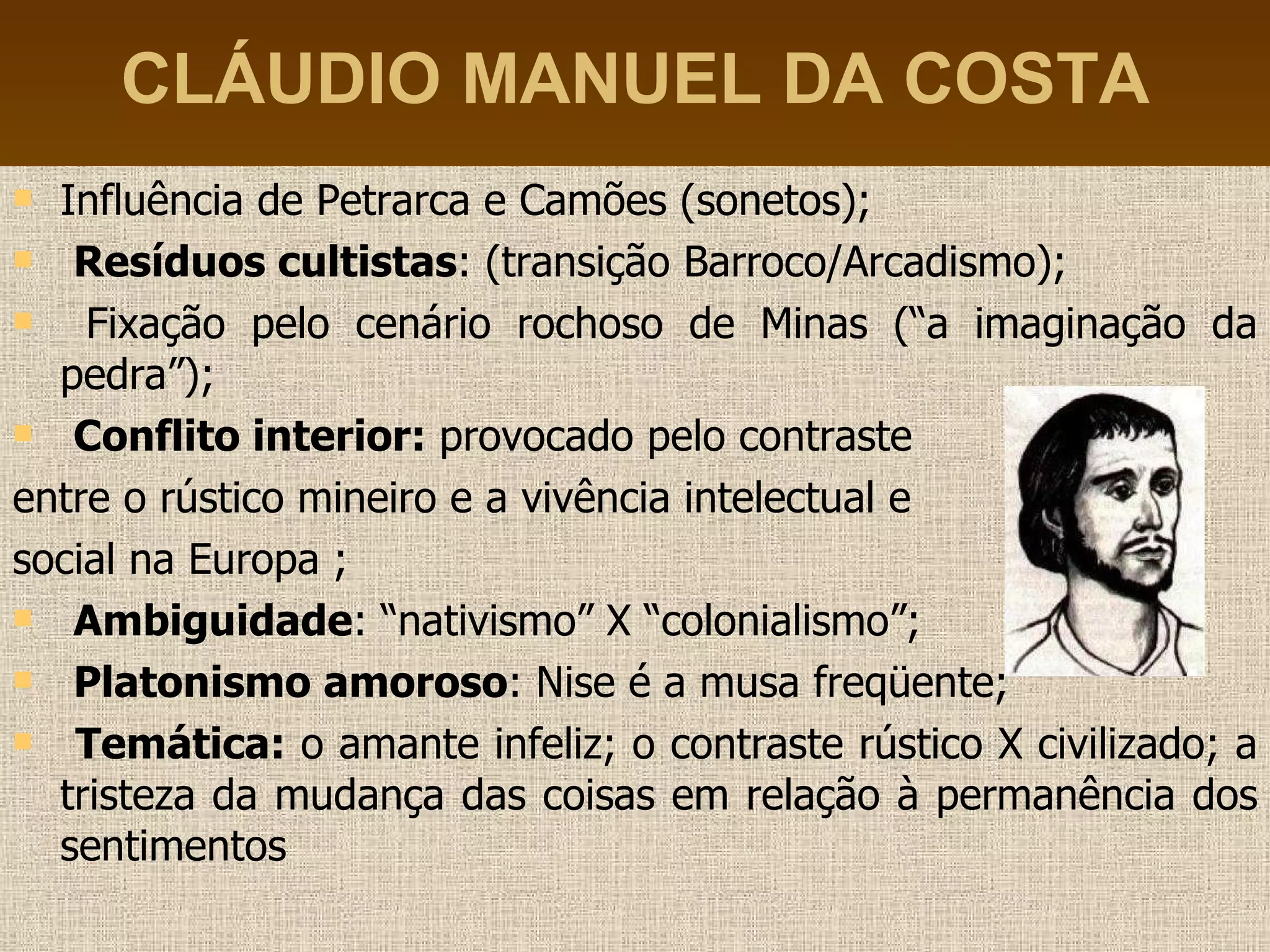 CLÁUDIO MANUEL DA COSTA Influência de Petrarca e Camões (sonetos); Resíduos cultistas : (transição Barroco/Arcadismo); Fixação pelo cenário rochoso de Minas (“a imaginação da pedra”); Conflito interior:  provocado pelo contraste  entre o rústico mineiro e a vivência intelectual e  social na Europa ; Ambiguidade : “nativismo” X “colonialismo”; Platonismo amoroso : Nise é a musa freqüente; Temática:  o amante infeliz; o contraste rústico X civilizado; a tristeza da mudança das coisas em relação à permanência dos sentimentos 