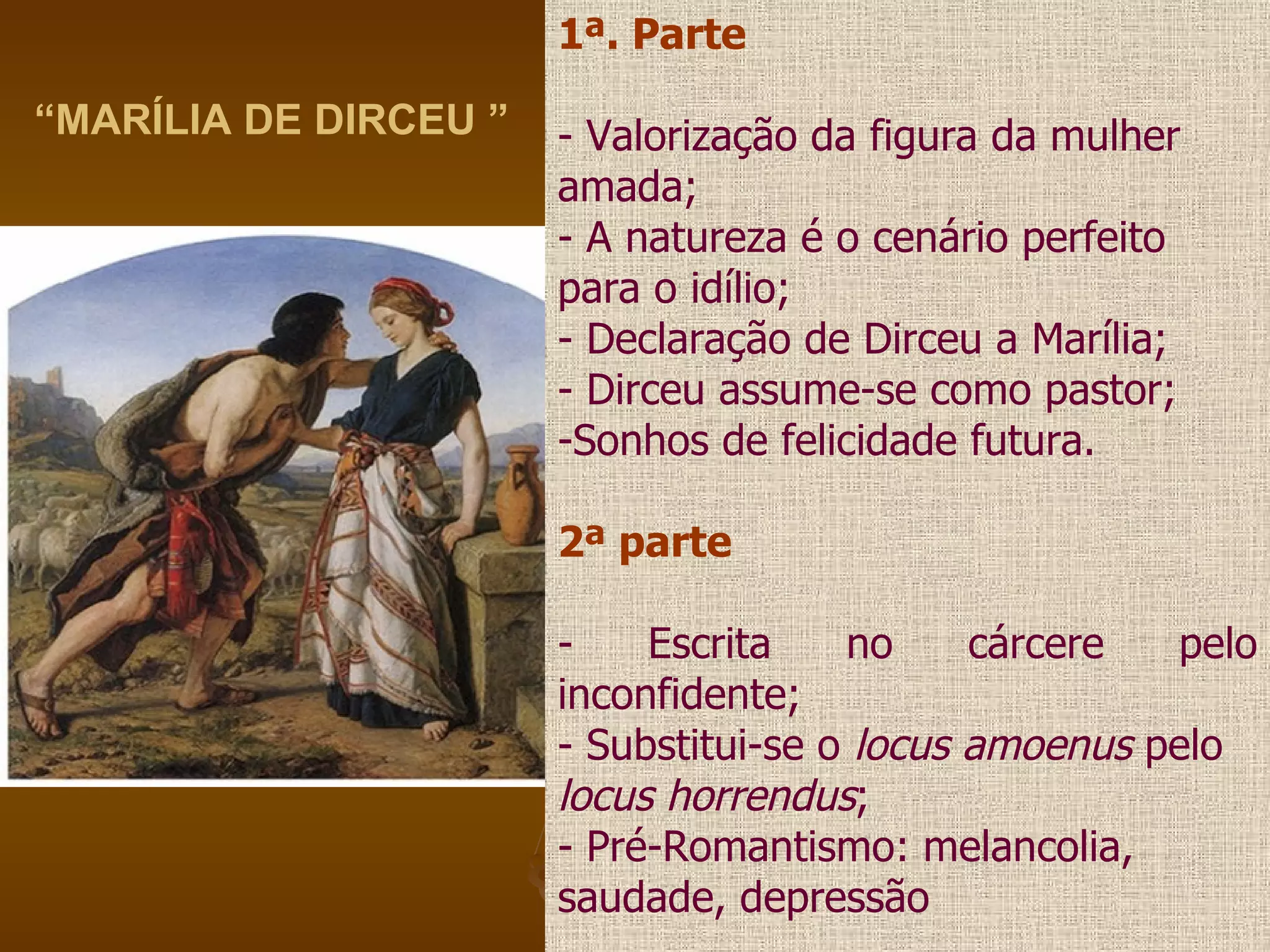 “ MARÍLIA DE DIRCEU ” 1ª. Parte - Valorização da figura da mulher amada; - A natureza é o cenário perfeito para o idílio; - Declaração de Dirceu a Marília; - Dirceu assume-se como pastor; Sonhos de felicidade futura. 2ª parte - Escrita no cárcere pelo inconfidente; - Substitui-se o  locus amoenus  pelo locus horrendus ; - Pré-Romantismo: melancolia, saudade, depressão 