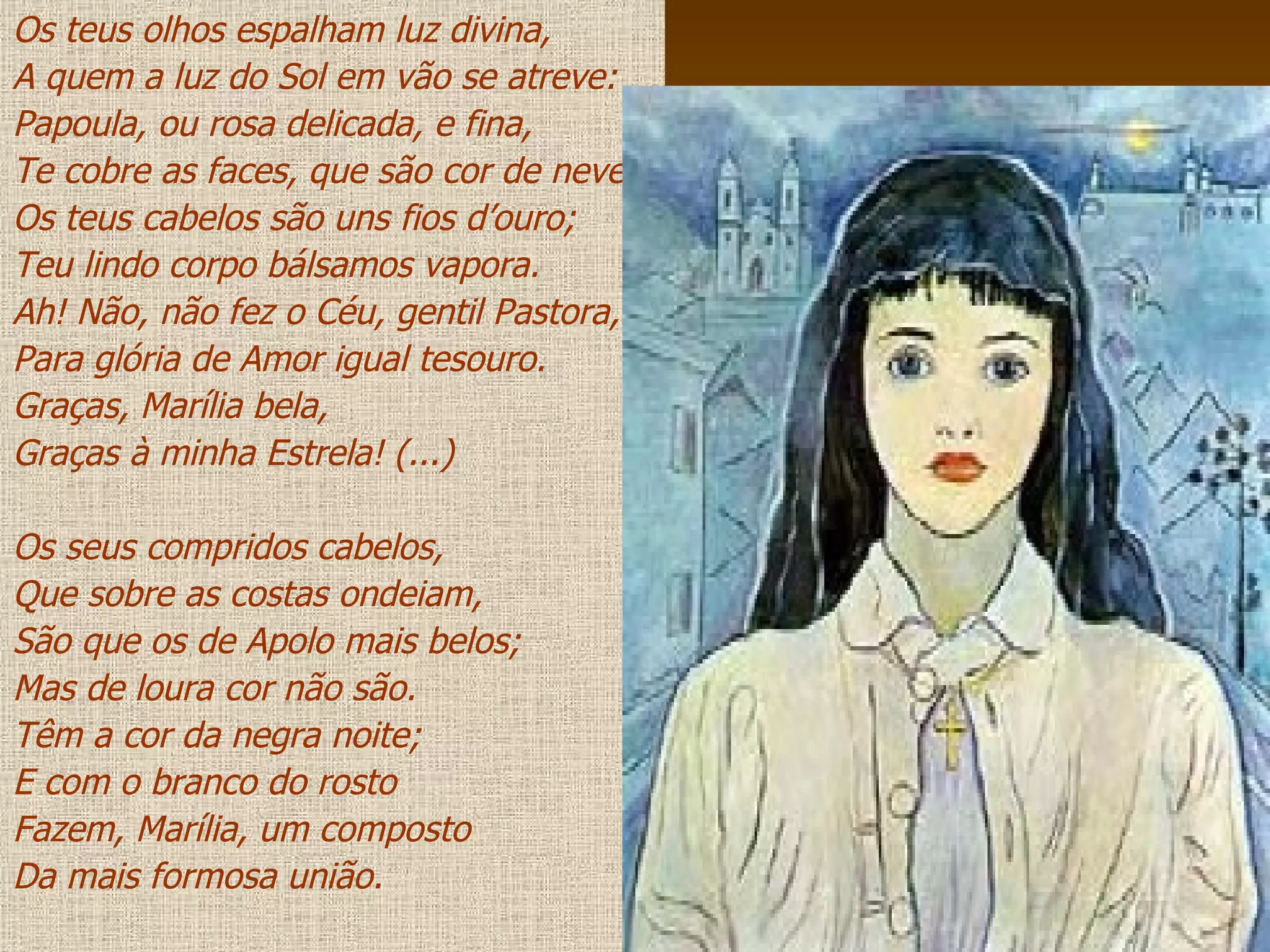 Os teus olhos espalham luz divina, A quem a luz do Sol em vão se atreve: Papoula, ou rosa delicada, e fina, Te cobre as faces, que são cor de neve. Os teus cabelos são uns fios d’ouro; Teu lindo corpo bálsamos vapora. Ah! Não, não fez o Céu, gentil Pastora, Para glória de Amor igual tesouro. Graças, Marília bela, Graças à minha Estrela! (...) Os seus compridos cabelos, Que sobre as costas ondeiam, São que os de Apolo mais belos; Mas de loura cor não são. Têm a cor da negra noite; E com o branco do rosto Fazem, Marília, um composto Da mais formosa união. 