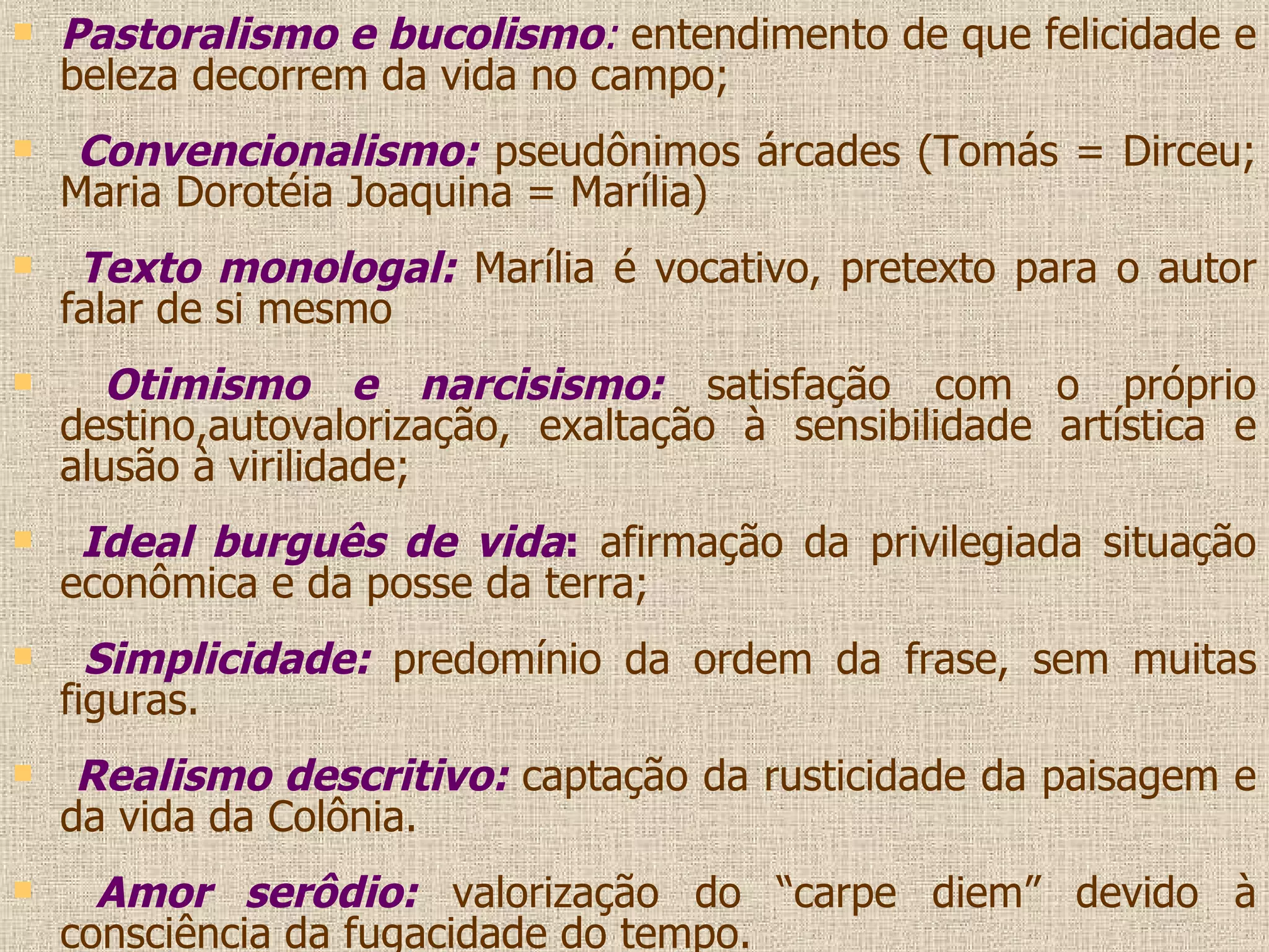 Pastoralismo e bucolismo :   entendimento de que felicidade e beleza decorrem da vida no campo; Convencionalismo:  pseudônimos árcades (Tomás = Dirceu; Maria Dorotéia Joaquina = Marília) Texto monologal:  Marília é vocativo, pretexto para o autor falar de si mesmo Otimismo e narcisismo:  satisfação com o próprio destino,autovalorização, exaltação à sensibilidade artística e alusão à virilidade; Ideal burguês de vida :  afirmação da privilegiada situação econômica e da posse da terra; Simplicidade:  predomínio da ordem da frase, sem muitas figuras. Realismo descritivo:  captação da rusticidade da paisagem e da vida da Colônia. Amor serôdio:  valorização do “carpe diem” devido à consciência da fugacidade do tempo. 