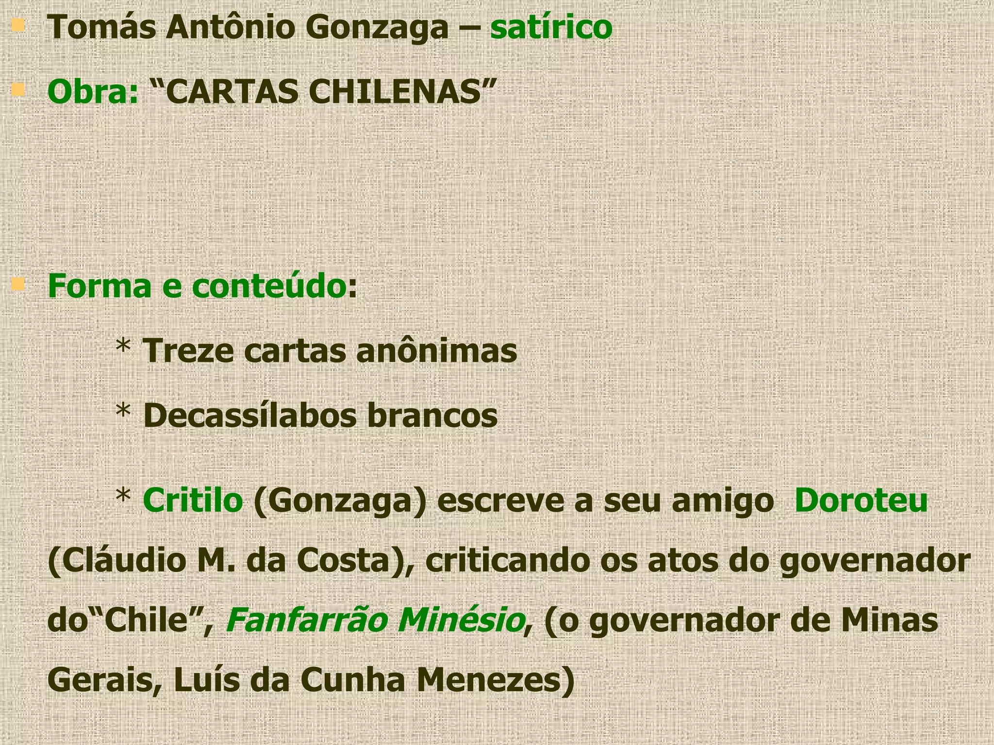 Tomás Antônio Gonzaga –  satírico Obra:  “CARTAS CHILENAS” Forma e conteúdo : *  Treze cartas anônimas *  Decassílabos brancos *  Critilo  (Gonzaga) escreve a seu amigo  Doroteu  (Cláudio M. da Costa), criticando os atos do governador do“Chile”,  Fanfarrão Minésio , (o governador de Minas Gerais, Luís da Cunha Menezes) 