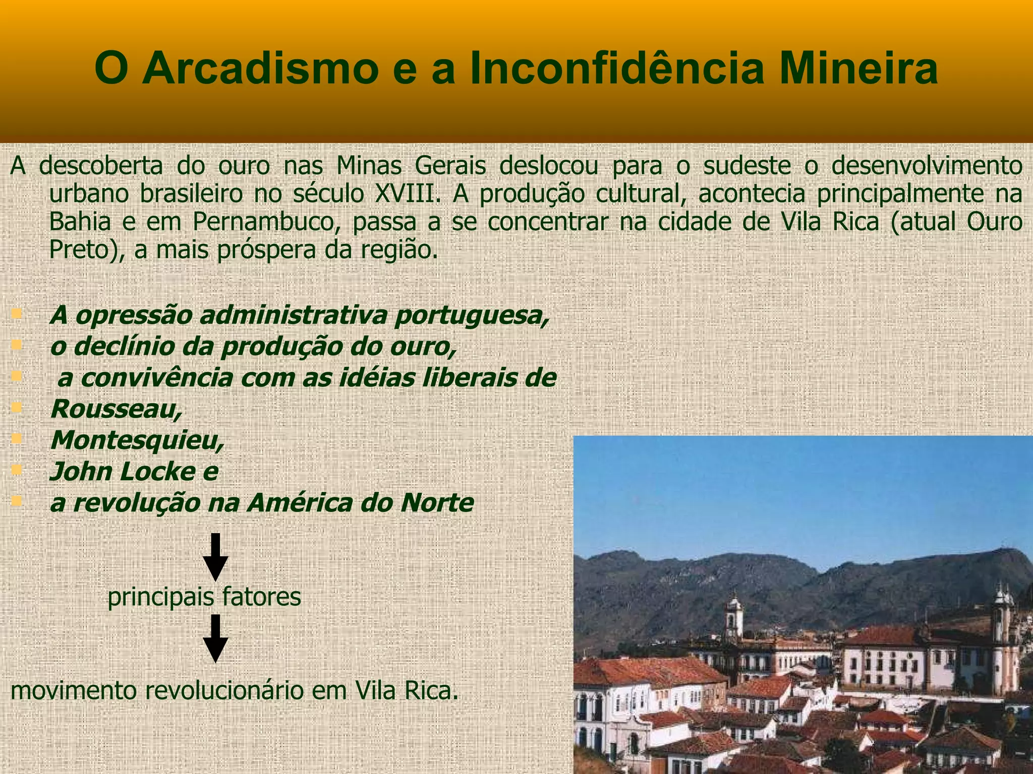 O Arcadismo e a Inconfidência Mineira A descoberta do ouro nas Minas Gerais deslocou para o sudeste o desenvolvimento urbano brasileiro no século XVIII. A produção cultural, acontecia principalmente na Bahia e em Pernambuco, passa a se concentrar na cidade de Vila Rica (atual Ouro Preto), a mais próspera da região. A opressão administrativa portuguesa,  o declínio da produção do ouro, a convivência com as idéias liberais de  Rousseau,  Montesquieu,  John Locke e  a revolução na América do Norte  principais fatores  movimento revolucionário em Vila Rica. 