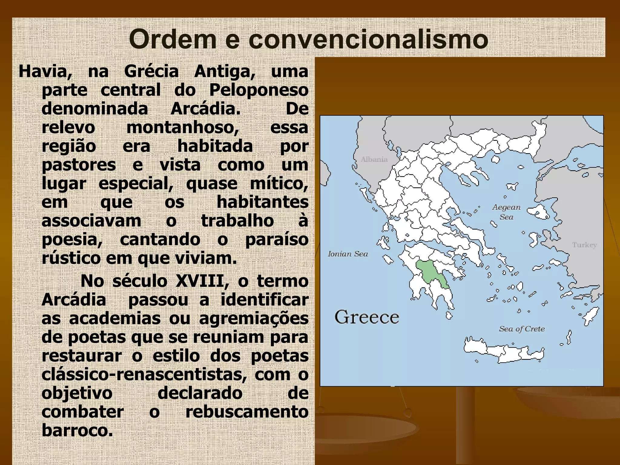 Havia, na Grécia Antiga, uma parte central do Peloponeso denominada Arcádia.  De relevo montanhoso, essa região era habitada por pastores e vista como um lugar especial, quase mítico, em que os habitantes associavam o trabalho à poesia, cantando o paraíso rústico em que viviam. No século XVIII, o termo Arcádia  passou a identificar as academias ou agremiações de poetas que se reuniam para restaurar o estilo dos poetas clássico-renascentistas, com o objetivo declarado de combater o rebuscamento barroco.  Ordem e convencionalismo 