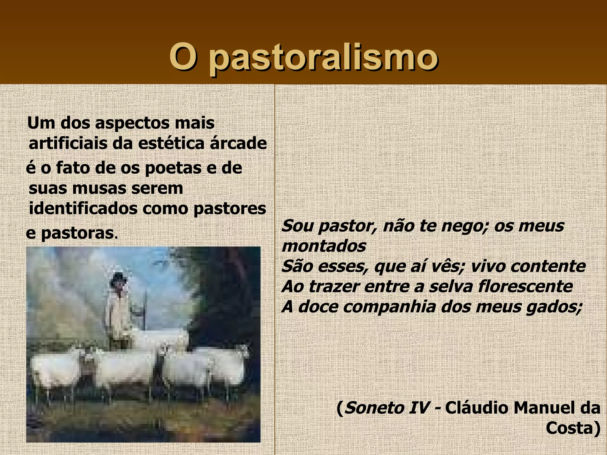 O pastoralismo Um dos aspectos mais artificiais da estética árcade  é o fato de os poetas e de suas musas serem identificados como pastores  e pastoras . Sou pastor, não te nego; os meus  montados São esses, que aí vês; vivo contente Ao trazer entre a selva florescente A doce companhia dos meus gados; ( Soneto IV -  Cláudio Manuel da Costa) 