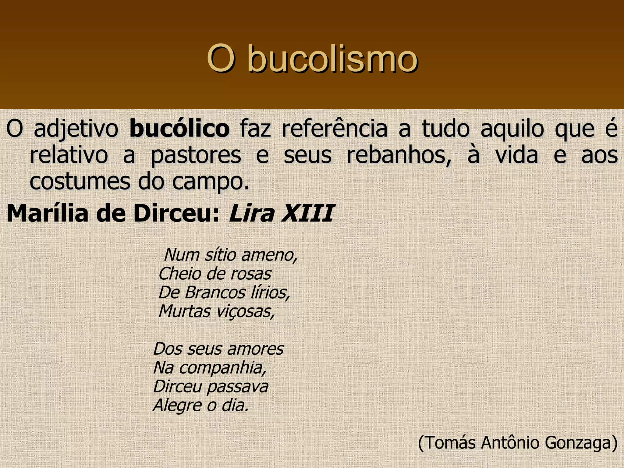 O bucolismo O adjetivo  bucólico  faz referência a tudo aquilo que é relativo a pastores e seus rebanhos, à vida e aos costumes do campo. Marília de Dirceu:  Lira XIII Num sítio ameno, Cheio de rosas De Brancos lírios, Murtas viçosas, Dos seus amores Na companhia,  Dirceu passava  Alegre o dia. (Tomás Antônio Gonzaga) 