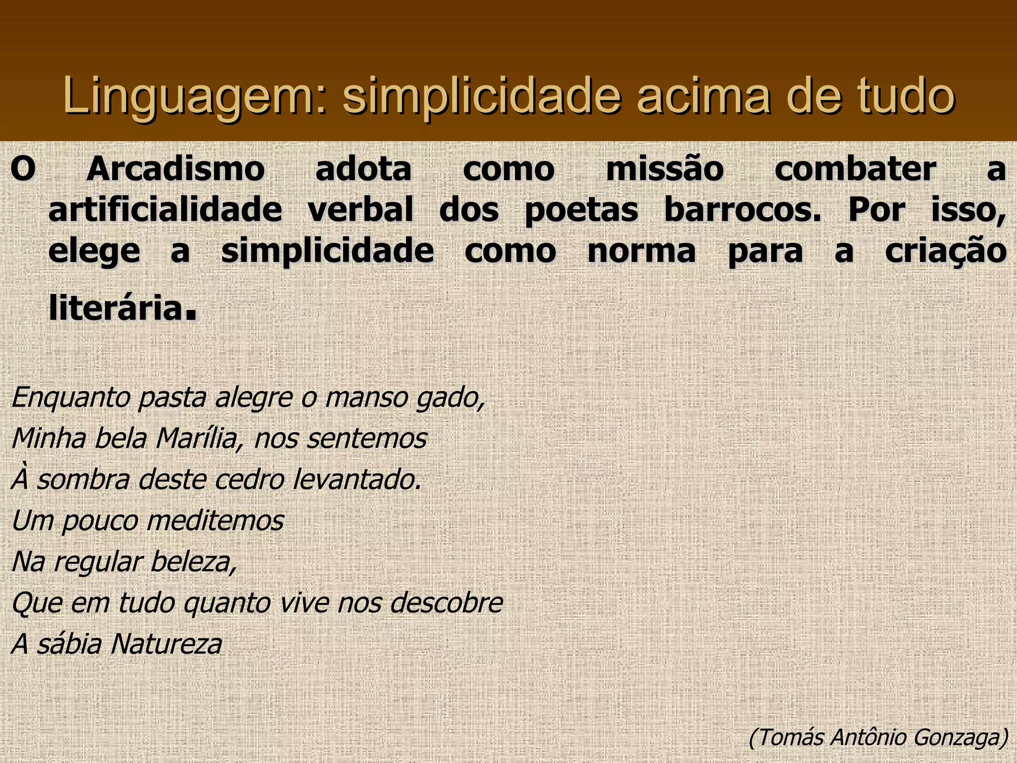 Linguagem: simplicidade acima de tudo O Arcadismo adota como missão combater a artificialidade verbal dos poetas barrocos. Por isso, elege a simplicidade como norma para a criação literária . Enquanto pasta alegre o manso gado, Minha bela Marília, nos sentemos À sombra deste cedro levantado. Um pouco meditemos Na regular beleza, Que em tudo quanto vive nos descobre A sábia Natureza (Tomás Antônio Gonzaga) 