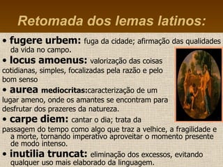 •  fugere urbem:  fuga da cidade; afirmação das qualidades da vida no campo . •  locus amoenus:  valorização das coisas  cotidianas, simples, focalizadas pela razão e pelo  bom senso •  aurea  mediocritas: caracterização de um  lugar ameno, onde os amantes se encontram para desfrutar dos prazeres da natureza.  •  carpe diem:  cantar o dia; trata da  passagem do tempo como algo que traz a velhice, a fragilidade e a morte, tornando imperativo aproveitar o momento presente de modo intenso.   •  inutilia truncat:  eliminação dos excessos, evitando qualquer uso mais elaborado da linguagem .   Retomada dos lemas latinos: 